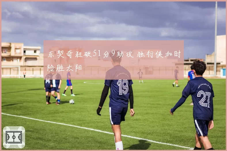 东契奇狂砍51分9助攻 独行侠加时险胜太阳