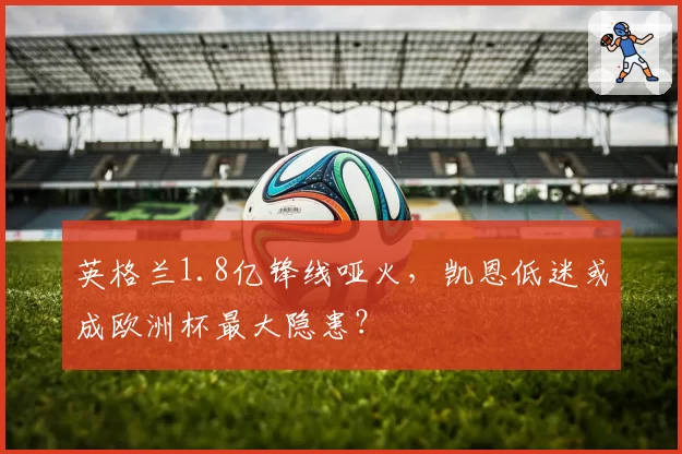英格兰1.8亿锋线哑火,凯恩低迷或成欧洲杯最大隐患?