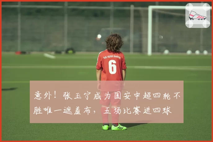 意外！张玉宁成为国安中超四轮不胜唯一遮羞布，五场比赛进四球