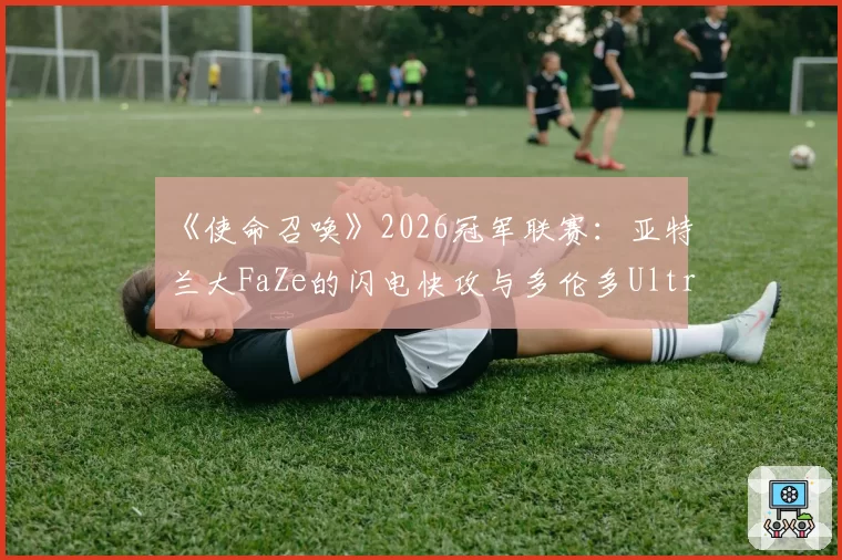 《使命召唤》2026冠军联赛：亚特兰大FaZe的闪电快攻与多伦多Ultra的地图控制节奏对比