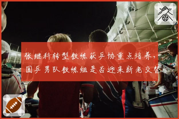 张继科转型教练获乒协重点培养,国乒男队教练组是否迎来新老交替?