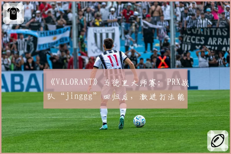 《VALORANT》马德里大师赛：PRX战队“jinggg”回归后，激进打法能否适应新版本Meta？