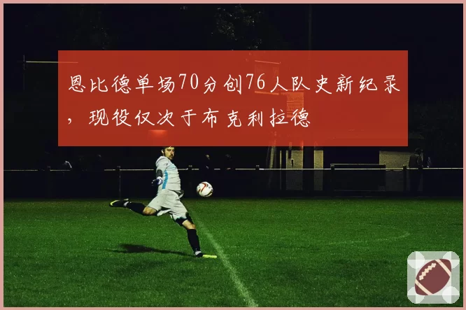 恩比德单场70分创76人队史新纪录，现役仅次于布克利拉德