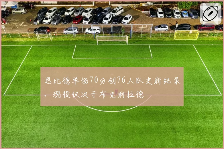 恩比德单场70分创76人队史新纪录，现役仅次于布克利拉德