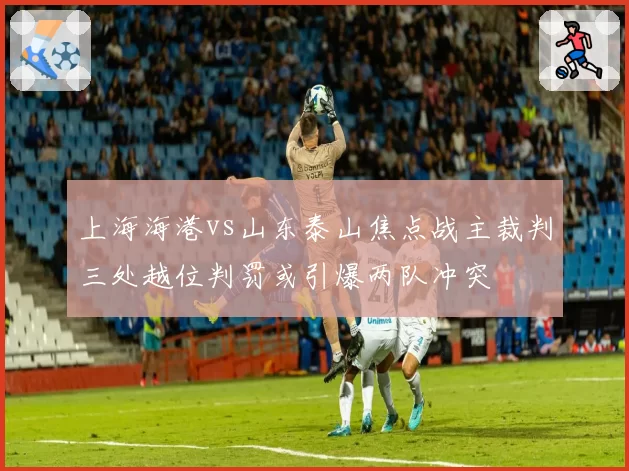 上海海港vs山东泰山焦点战主裁判三处越位判罚或引爆两队冲突