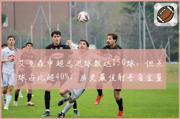 艾克森中超总进球数达150球，但点球占比超40%，历史最佳射手含金量遭质疑