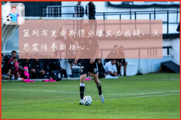 篮网布里奇斯得分爆发力成疑,沃恩需培养新核心。