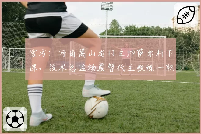官方：河南嵩山龙门主帅萨尔科下课，技术总监杨晨暂代主教练一职