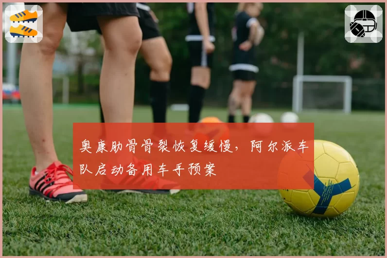 奥康肋骨骨裂恢复缓慢，阿尔派车队启动备用车手预案