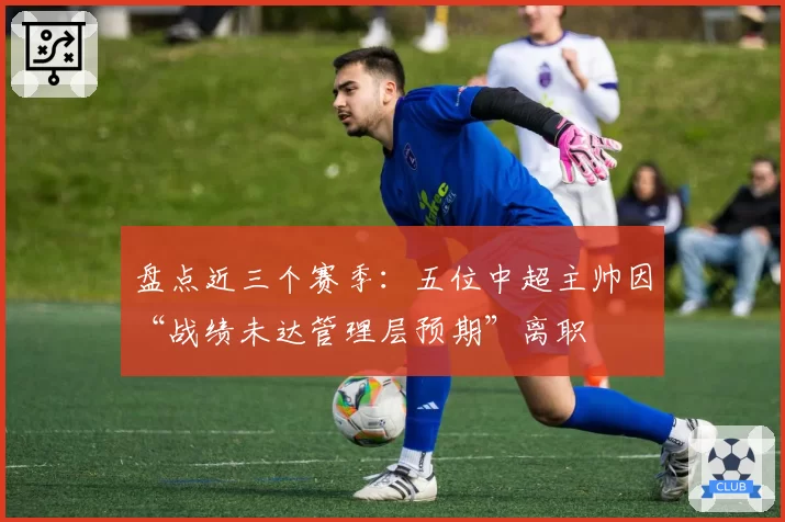 盘点近三个赛季:五位中超主帅因“战绩未达管理层预期”离职