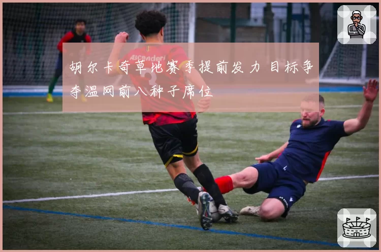 胡尔卡奇草地赛季提前发力 目标争夺温网前八种子席位