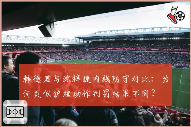 韩德君与沈梓捷内线防守对比：为何类似护框动作判罚结果不同？
