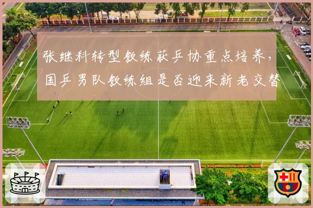 张继科转型教练获乒协重点培养,国乒男队教练组是否迎来新老交替?