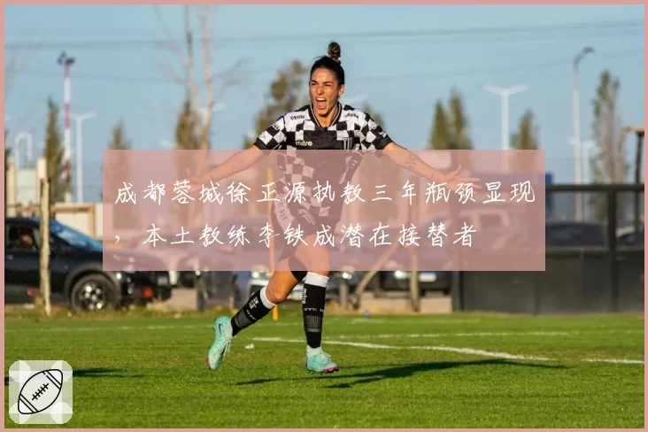 成都蓉城徐正源执教三年瓶颈显现，本土教练李铁成潜在接替者