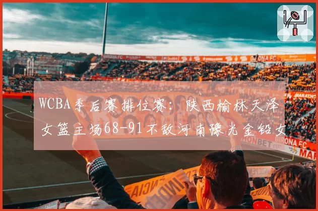 WCBA季后赛排位赛:陕西榆林天泽女篮主场68-91不敌河南豫光金铅女篮