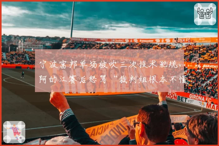 宁波富邦单场被吹三次技术犯规，阿的江赛后怒骂“裁判组根本不懂规则”
