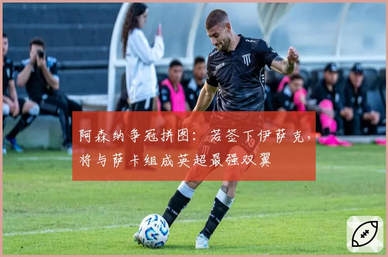 阿森纳争冠拼图:若签下伊萨克,将与萨卡组成英超最强双翼