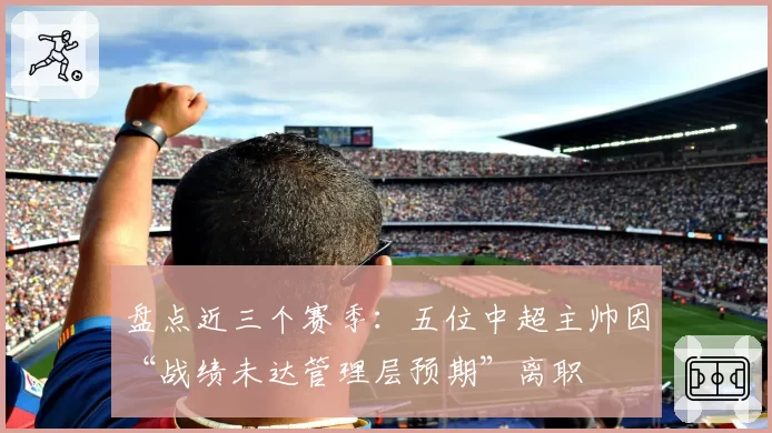 盘点近三个赛季：五位中超主帅因“战绩未达管理层预期”离职