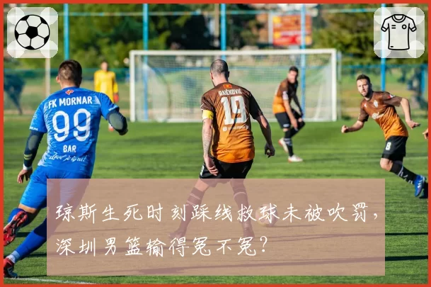 琼斯生死时刻踩线救球未被吹罚，深圳男篮输得冤不冤？