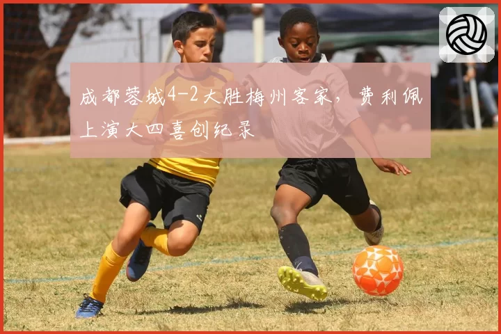 成都蓉城4-2大胜梅州客家,费利佩上演大四喜创纪录