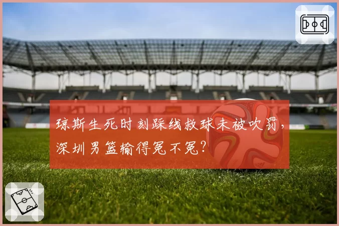 琼斯生死时刻踩线救球未被吹罚，深圳男篮输得冤不冤？