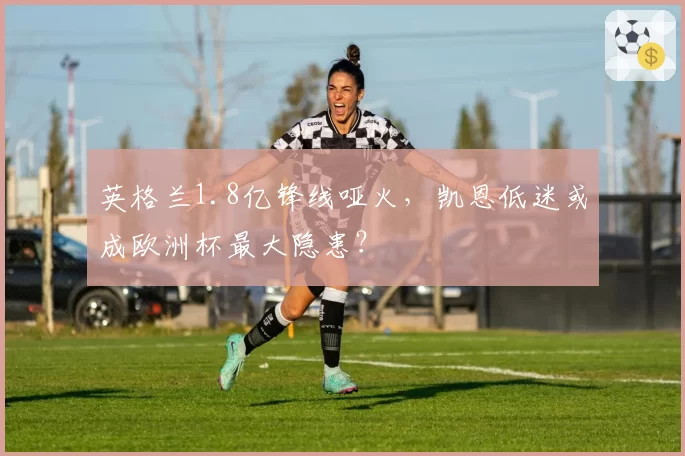 英格兰1.8亿锋线哑火,凯恩低迷或成欧洲杯最大隐患?