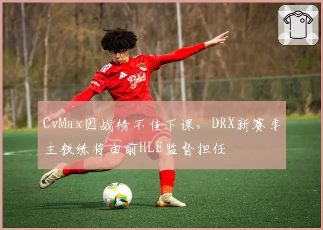 CvMax因战绩不佳下课,DRX新赛季主教练将由前HLE监督担任