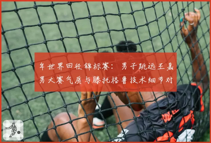 年世界田径锦标赛：男子跳远王嘉男大赛气质与滕托格鲁技术细节对比