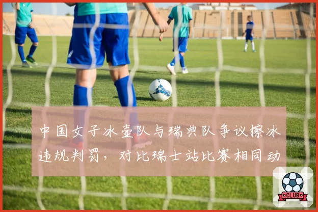 中国女子冰壶队与瑞典队争议擦冰违规判罚,对比瑞士站比赛相同动作未遭处罚