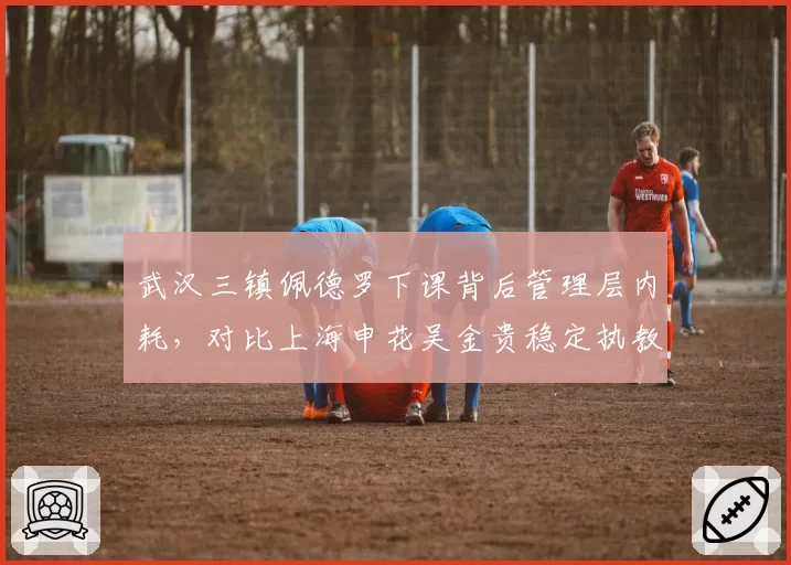 武汉三镇佩德罗下课背后管理层内耗，对比上海申花吴金贵稳定执教形成反差
