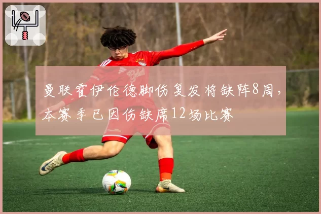 曼联霍伊伦德脚伤复发将缺阵8周，本赛季已因伤缺席12场比赛