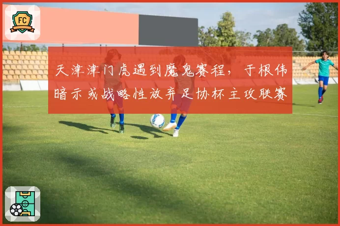 天津津门虎遇到魔鬼赛程，于根伟暗示或战略性放弃足协杯主攻联赛