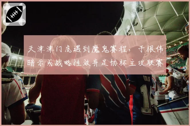 天津津门虎遇到魔鬼赛程，于根伟暗示或战略性放弃足协杯主攻联赛