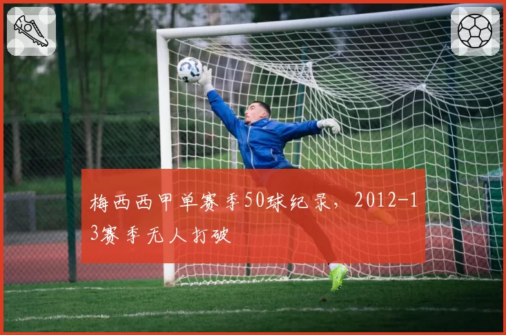 梅西西甲单赛季50球纪录，2012-13赛季无人打破