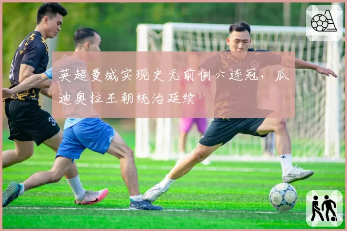 英超曼城实现史无前例六连冠，瓜迪奥拉王朝统治延续