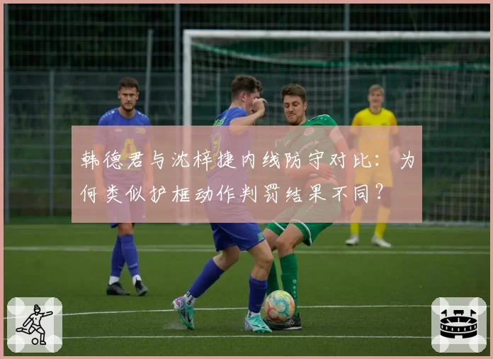 韩德君与沈梓捷内线防守对比:为何类似护框动作判罚结果不同?