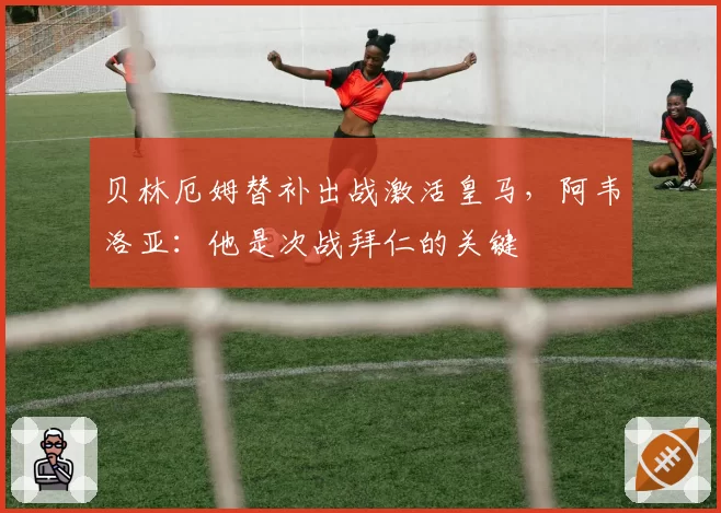 贝林厄姆替补出战激活皇马，阿韦洛亚：他是次战拜仁的关键