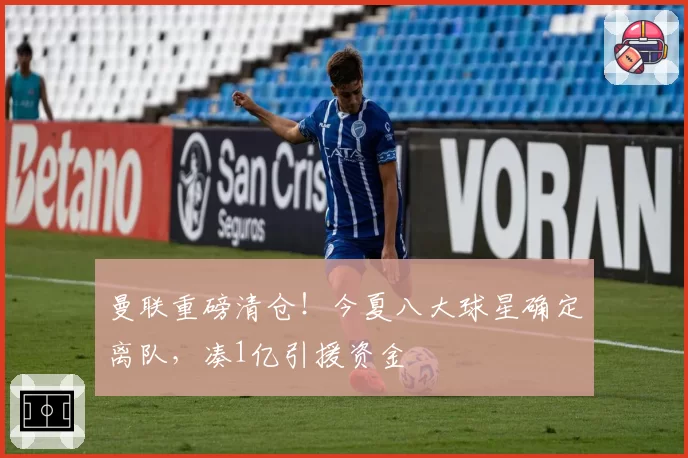 曼联重磅清仓！今夏八大球星确定离队，凑1亿引援资金