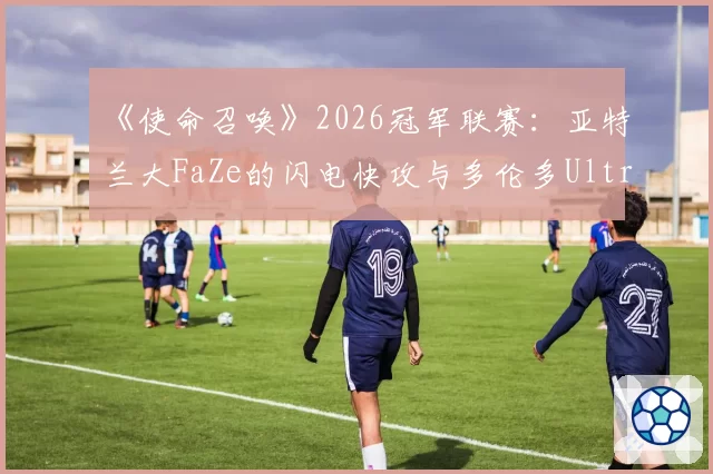 《使命召唤》2026冠军联赛：亚特兰大FaZe的闪电快攻与多伦多Ultra的地图控制节奏对比