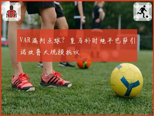 VAR漏判点球?皇马补时绝平巴萨引诺坎普大规模抗议