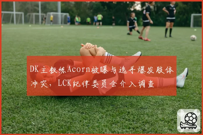DK主教练Acorn被曝与选手爆发肢体冲突，LCK纪律委员会介入调查