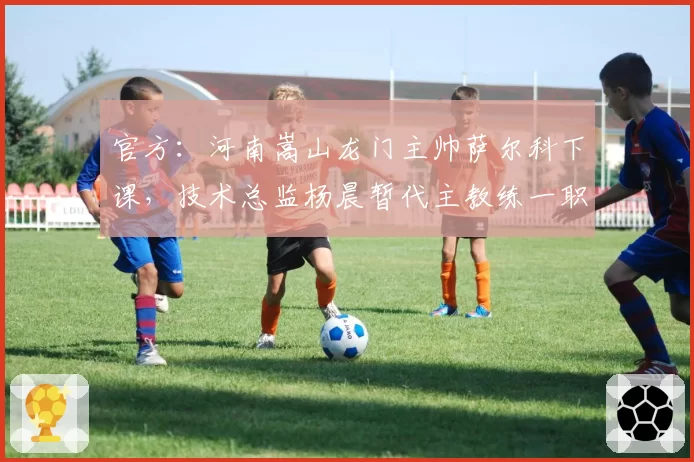 官方：河南嵩山龙门主帅萨尔科下课，技术总监杨晨暂代主教练一职