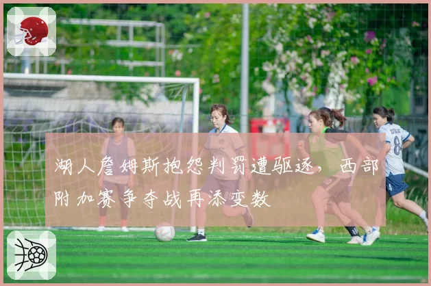 湖人詹姆斯抱怨判罚遭驱逐,西部附加赛争夺战再添变数