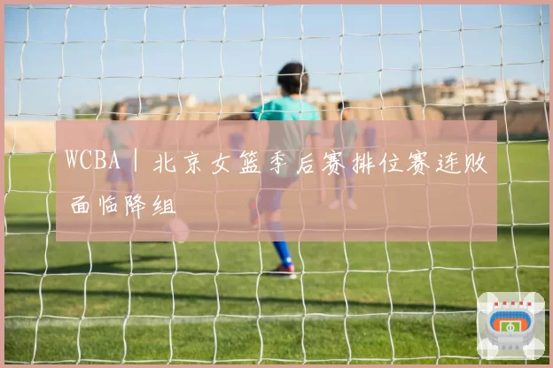 WCBA｜北京女篮季后赛排位赛连败面临降组