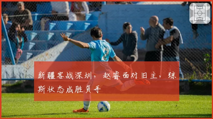 新疆客战深圳,赵睿面对旧主,琼斯状态成胜负手