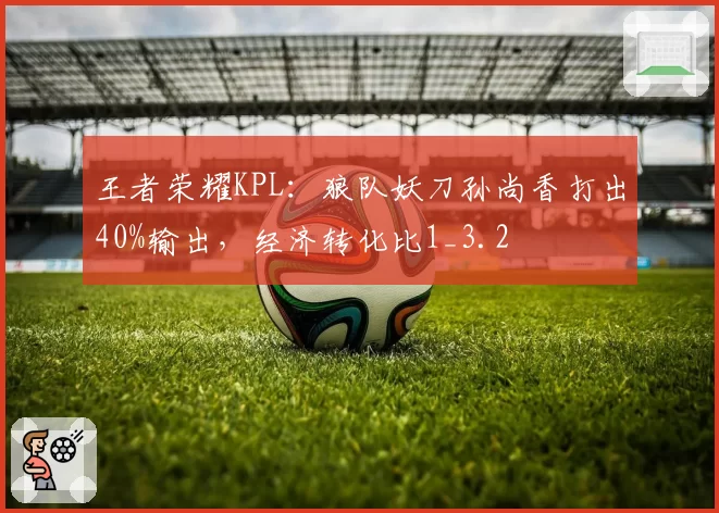 王者荣耀KPL:狼队妖刀孙尚香打出40%输出,经济转化比1_3.2