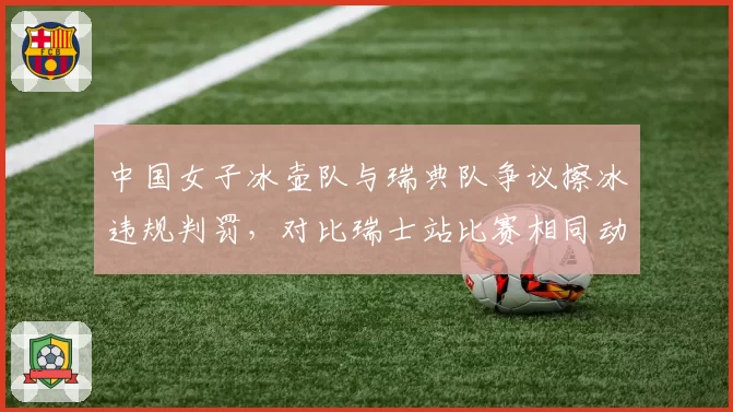 中国女子冰壶队与瑞典队争议擦冰违规判罚,对比瑞士站比赛相同动作未遭处罚