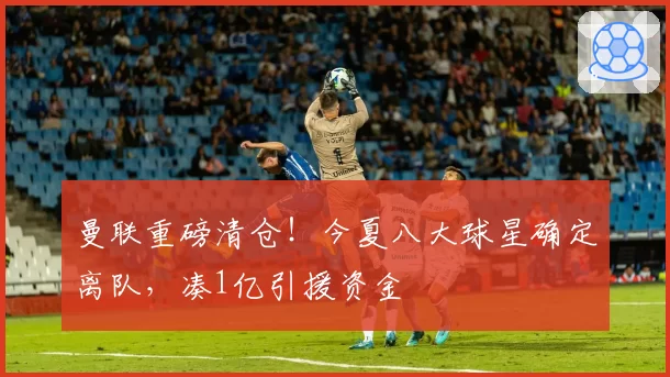 曼联重磅清仓！今夏八大球星确定离队，凑1亿引援资金