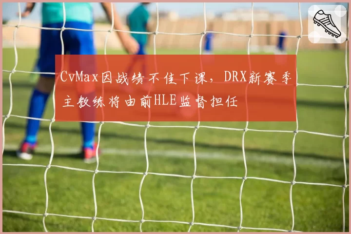 CvMax因战绩不佳下课,DRX新赛季主教练将由前HLE监督担任