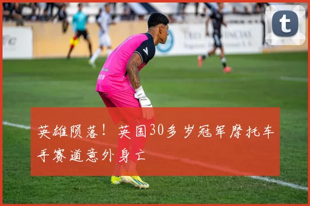 英雄陨落!英国30多岁冠军摩托车手赛道意外身亡